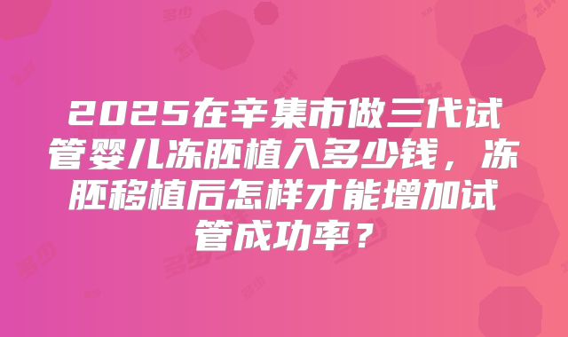 2025在辛集市做三代试管婴儿冻胚植入多少钱，冻胚移植后怎样才能增加试管成功率？