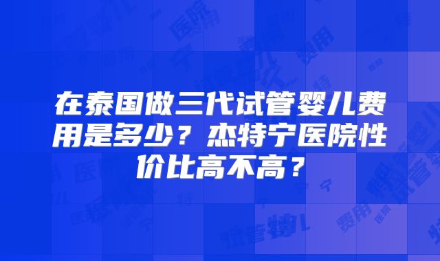 在泰国做三代试管婴儿费用是多少？杰特宁医院性价比高不高？