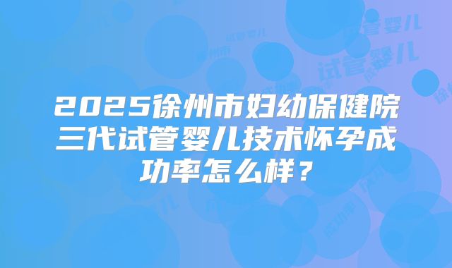 2025徐州市妇幼保健院三代试管婴儿技术怀孕成功率怎么样?