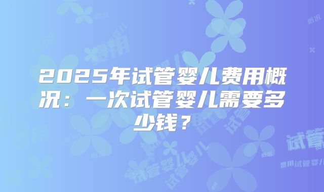 2025年试管婴儿费用概况：一次试管婴儿需要多少钱？