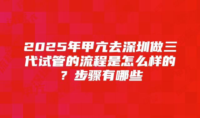 2025年甲亢去深圳做三代试管的流程是怎么样的?步骤有哪些