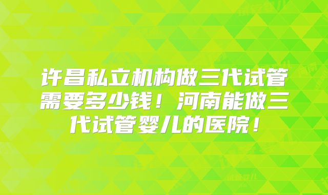 许昌私立机构做三代试管需要多少钱!河南能做三代试管婴儿的医院!