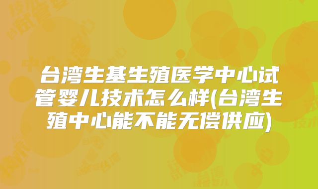 台湾生基生殖医学中心试管婴儿技术怎么样(台湾生殖中心能不能无偿供应)