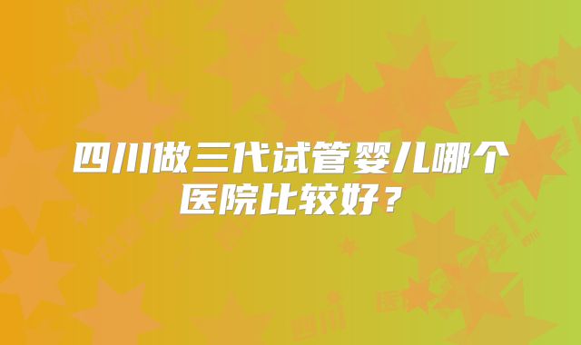 四川做三代试管婴儿哪个医院比较好?