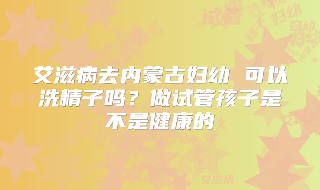 艾滋病去内蒙古妇幼 可以洗精子吗?做试管孩子是不是健康的