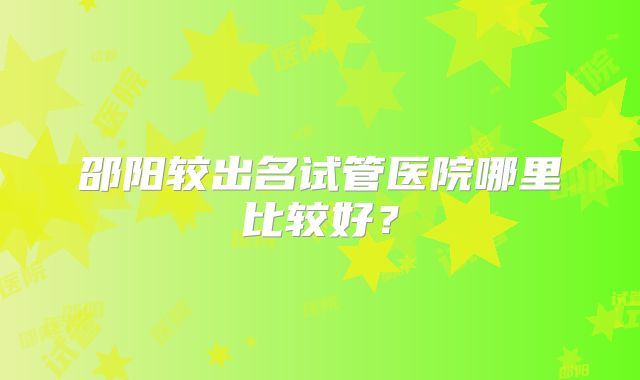 邵阳较出名试管医院哪里比较好？