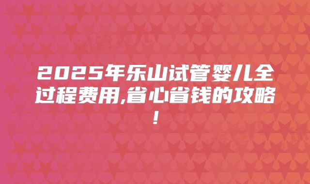 2025年乐山试管婴儿全过程费用,省心省钱的攻略!