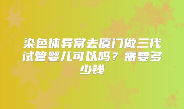 染色体异常去厦门做三代试管婴儿可以吗?需要多少钱