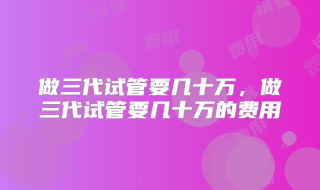 做三代试管要几十万，做三代试管要几十万的费用