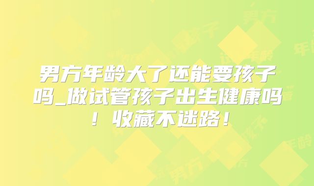 男方年龄大了还能要孩子吗_做试管孩子出生健康吗!收藏不迷路!