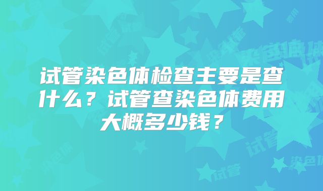 试管染色体检查主要是查什么？试管查染色体费用大概多少钱？