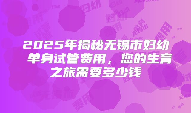 2025年揭秘无锡市妇幼 单身试管费用，您的生育之旅需要多少钱