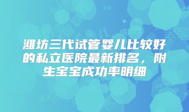 潍坊三代试管婴儿比较好的私立医院最新排名,附生宝宝成功率明细