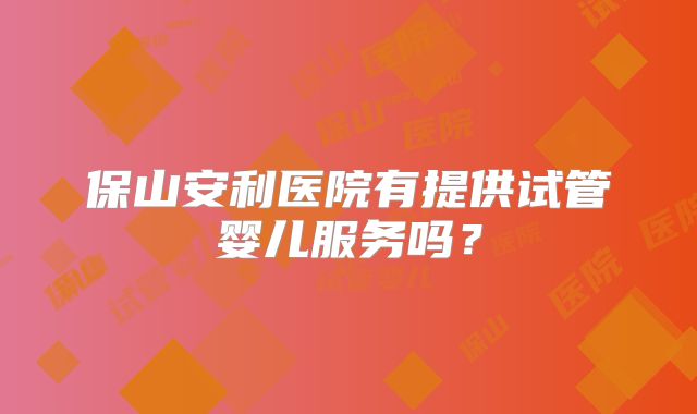 保山安利医院有提供试管婴儿服务吗？