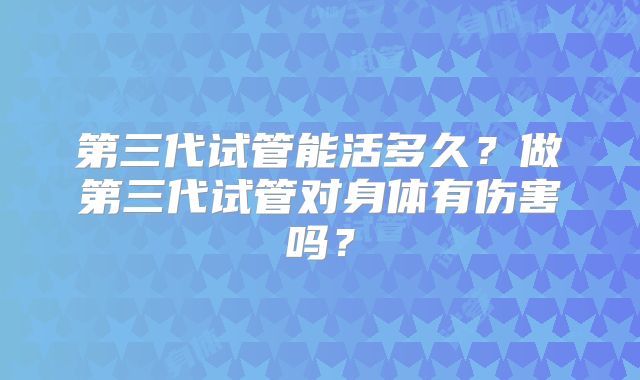 第三代试管能活多久？做第三代试管对身体有伤害吗？