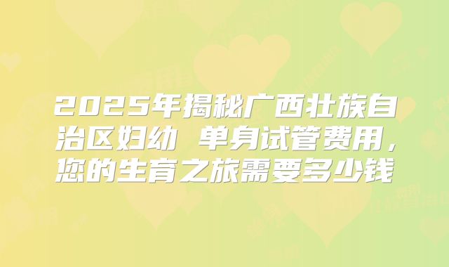 2025年揭秘广西壮族自治区妇幼 单身试管费用,您的生育之旅需要多少钱