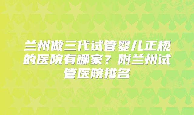 兰州做三代试管婴儿正规的医院有哪家?附兰州试管医院排名
