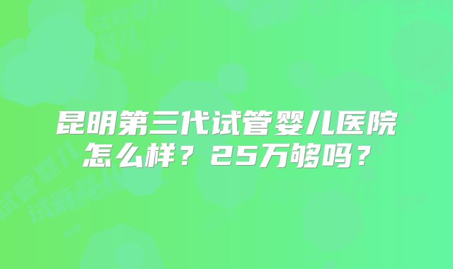昆明第三代试管婴儿医院怎么样？25万够吗？