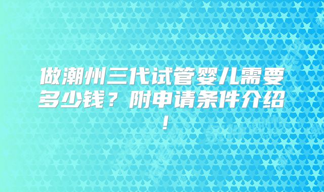 做潮州三代试管婴儿需要多少钱？附申请条件介绍！