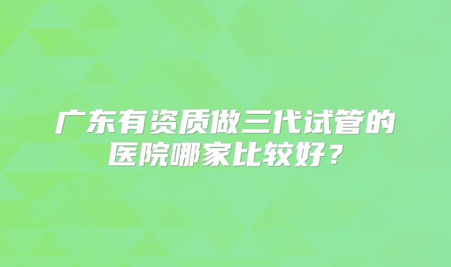 广东有资质做三代试管的医院哪家比较好？