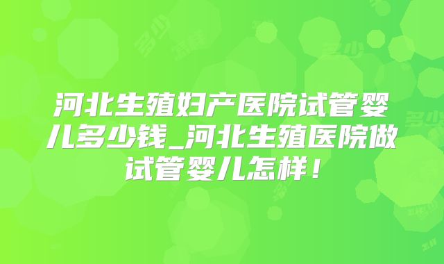 河北生殖妇产医院试管婴儿多少钱_河北生殖医院做试管婴儿怎样!