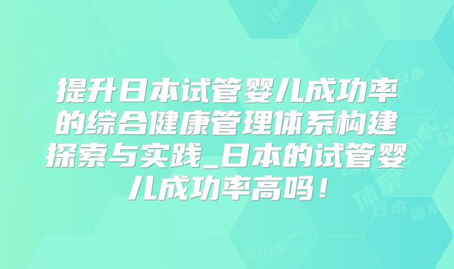 提升日本试管婴儿成功率的综合健康管理体系构建探索与实践_日本的试管婴儿成功率高吗！