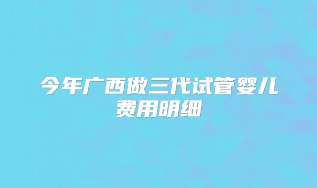 今年广西做三代试管婴儿费用明细