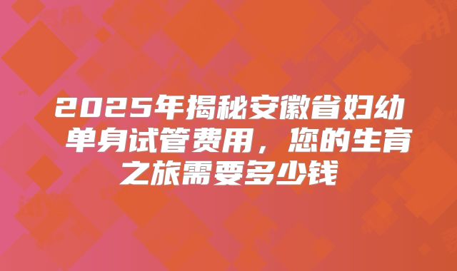 2025年揭秘安徽省妇幼 单身试管费用,您的生育之旅需要多少钱