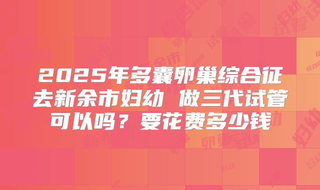 2025年多囊卵巢综合征去新余市妇幼 做三代试管可以吗?要花费多少钱
