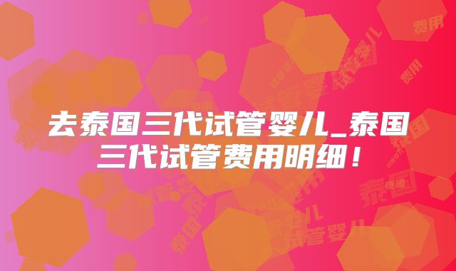 去泰国三代试管婴儿_泰国三代试管费用明细！