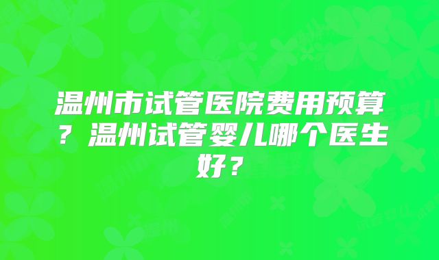 温州市试管医院费用预算?温州试管婴儿哪个医生好?