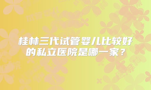 桂林三代试管婴儿比较好的私立医院是哪一家？
