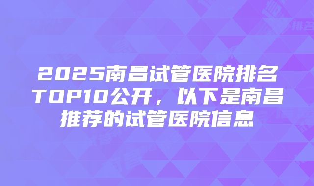 2025南昌试管医院排名TOP10公开，以下是南昌推荐的试管医院信息