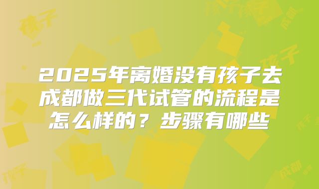 2025年离婚没有孩子去成都做三代试管的流程是怎么样的？步骤有哪些
