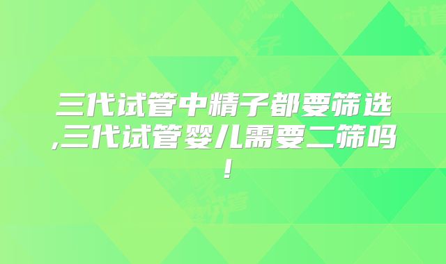 三代试管中精子都要筛选,三代试管婴儿需要二筛吗！