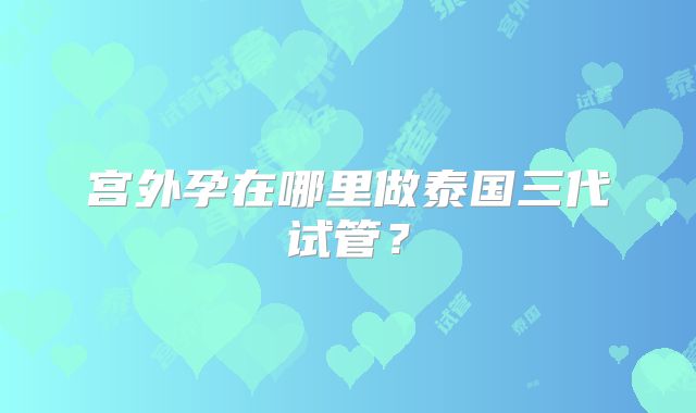 宫外孕在哪里做泰国三代试管?