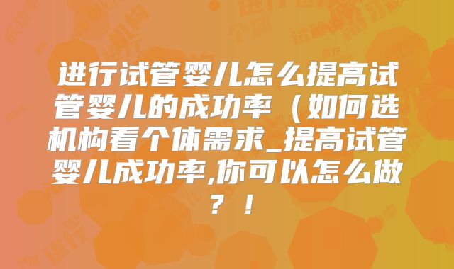 进行试管婴儿怎么提高试管婴儿的成功率(如何选机构看个体需求_提高试管婴儿成功率,你可以怎么做?!