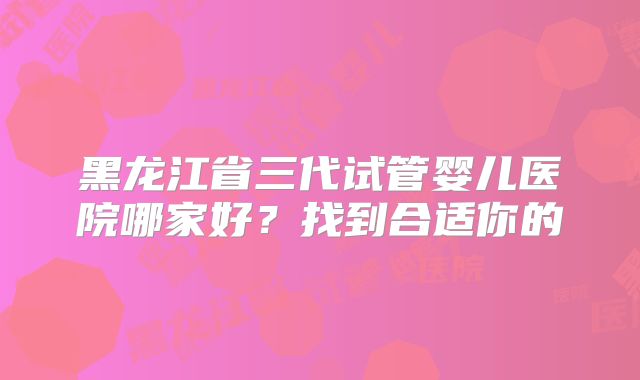 黑龙江省三代试管婴儿医院哪家好?找到合适你的