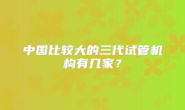 中国比较大的三代试管机构有几家?