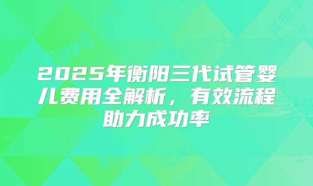 2025年衡阳三代试管婴儿费用全解析，有效流程助力成功率