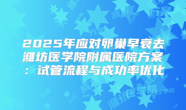 2025年应对卵巢早衰去潍坊医学院附属医院方案：试管流程与成功率优化
