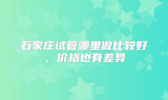 石家庄试管哪里做比较好，价格也有差异