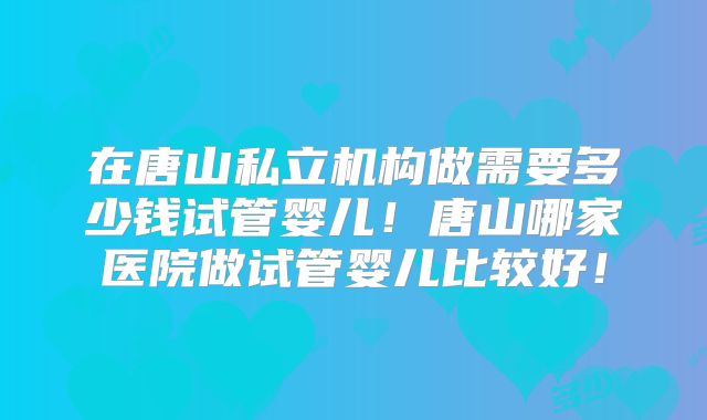 在唐山私立机构做需要多少钱试管婴儿！唐山哪家医院做试管婴儿比较好！