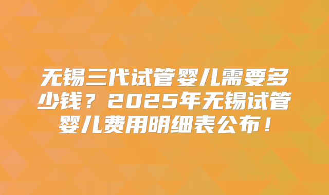 无锡三代试管婴儿需要多少钱？2025年无锡试管婴儿费用明细表公布！