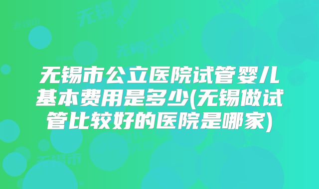 无锡市公立医院试管婴儿基本费用是多少(无锡做试管比较好的医院是哪家)