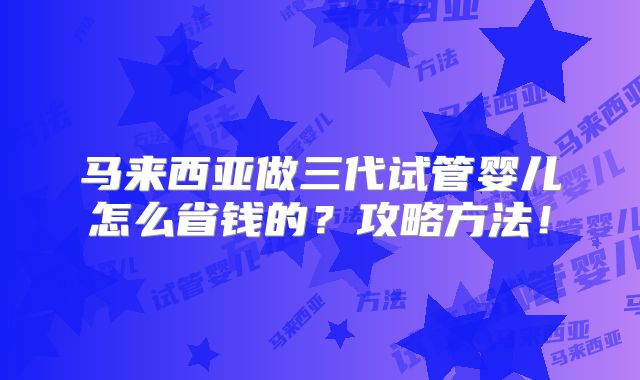 马来西亚做三代试管婴儿怎么省钱的?攻略方法!