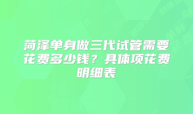 菏泽单身做三代试管需要花费多少钱？具体项花费明细表