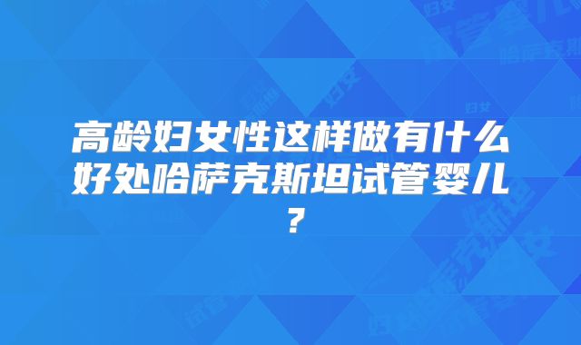 高龄妇女性这样做有什么好处哈萨克斯坦试管婴儿？