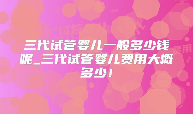 三代试管婴儿一般多少钱呢_三代试管婴儿费用大概多少!
