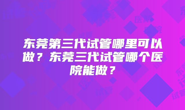 东莞第三代试管哪里可以做?东莞三代试管哪个医院能做?